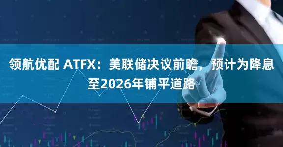 领航优配 ATFX：美联储决议前瞻，预计为降息至2026年铺平道路