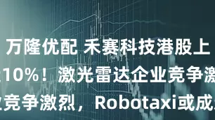 万隆优配 禾赛科技港股上市首日涨近10%！激光雷达企业竞争激烈，Robotaxi或成新战场