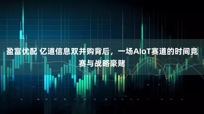 盈富优配 亿道信息双并购背后，一场AIoT赛道的时间竞赛与战略豪赌