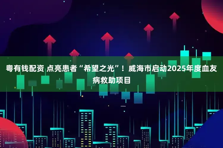 粤有钱配资 点亮患者“希望之光”！威海市启动2025年度血友病救助项目