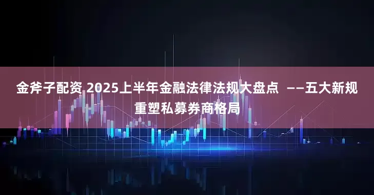金斧子配资 2025上半年金融法律法规大盘点  ——五大新规重塑私募券商格局