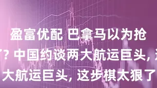 盈富优配 巴拿马以为抢了就完了? 中国约谈两大航运巨头, 这步棋太狠了